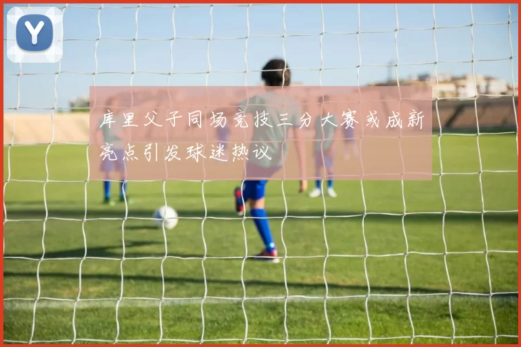 库里父子同场竞技三分大赛或成新亮点引发球迷热议