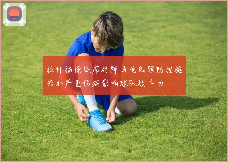 拉什福德缺席对阵马竞因预防措施而非严重伤病影响球队战斗力