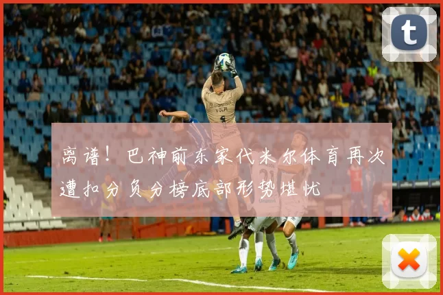 离谱！巴神前东家代米尔体育再次遭扣分负分榜底部形势堪忧