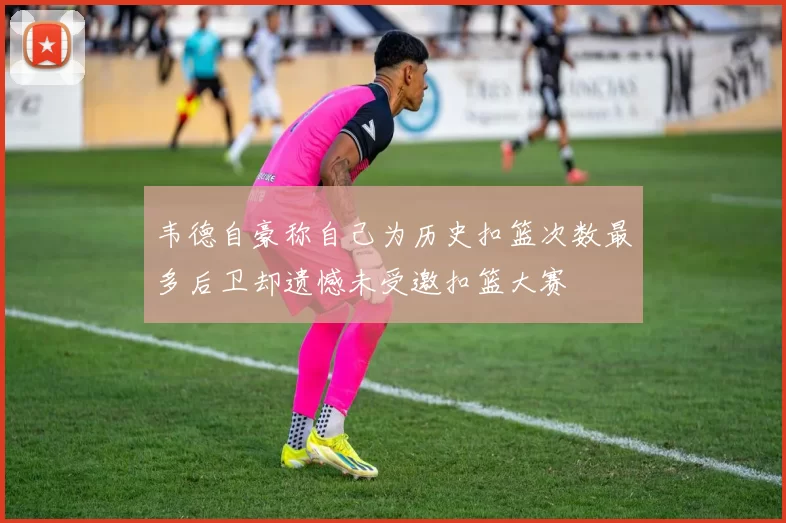韦德自豪称自己为历史扣篮次数最多后卫却遗憾未受邀扣篮大赛
