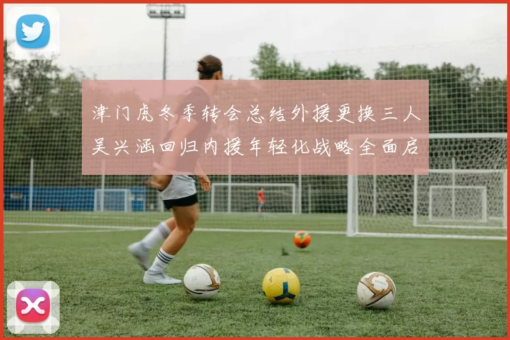 津门虎冬季转会总结外援更换三人吴兴涵回归内援年轻化战略全面启动