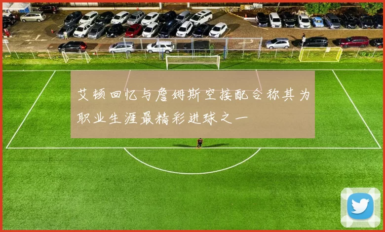艾顿回忆与詹姆斯空接配合称其为职业生涯最精彩进球之一