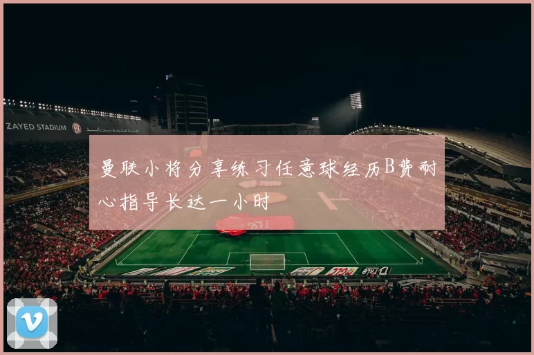 曼联小将分享练习任意球经历B费耐心指导长达一小时