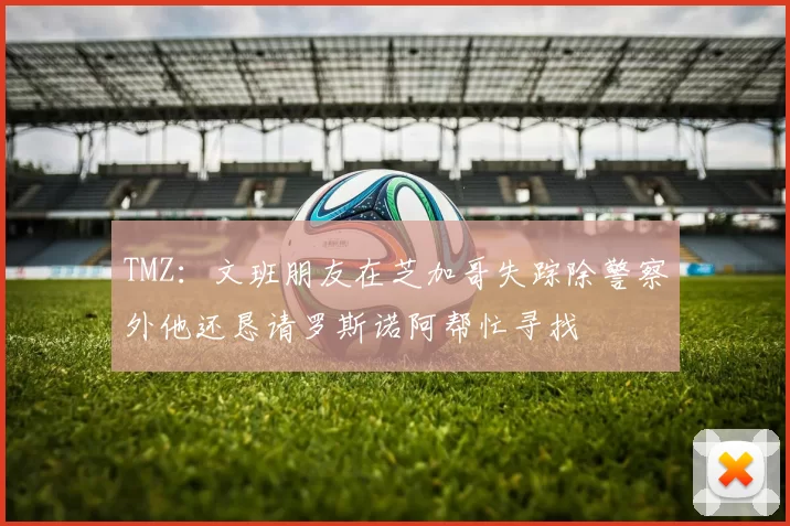 TMZ：文班朋友在芝加哥失踪除警察外他还恳请罗斯诺阿帮忙寻找