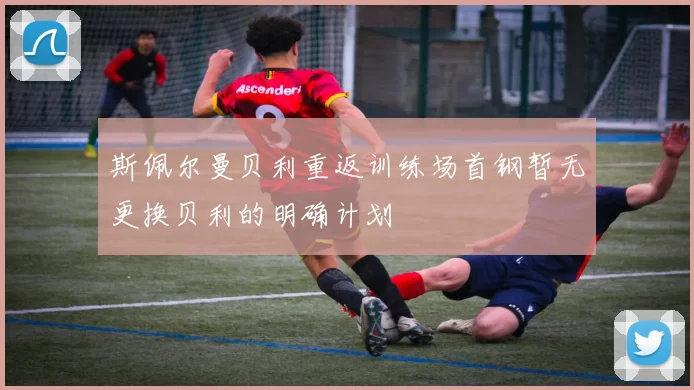 斯佩尔曼贝利重返训练场首钢暂无更换贝利的明确计划