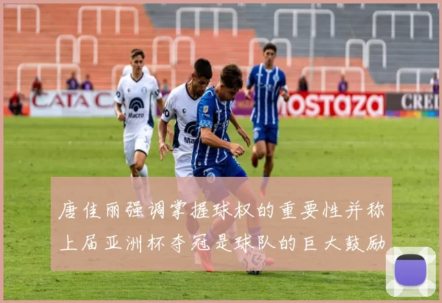唐佳丽强调掌握球权的重要性并称上届亚洲杯夺冠是球队的巨大鼓励