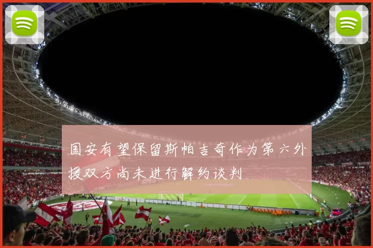 国安有望保留斯帕吉奇作为第六外援双方尚未进行解约谈判