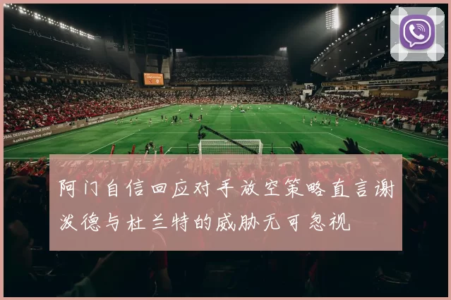 阿门自信回应对手放空策略直言谢泼德与杜兰特的威胁无可忽视
