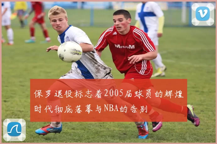 保罗退役标志着2005届球员的辉煌时代彻底落幕与NBA的告别
