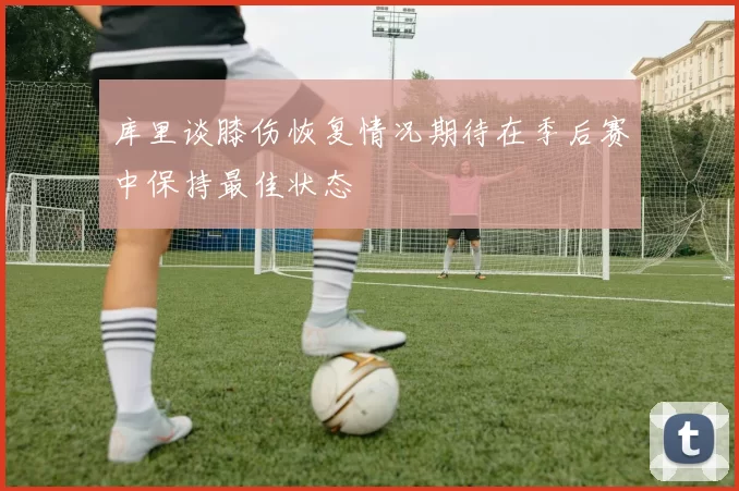 库里谈膝伤恢复情况期待在季后赛中保持最佳状态