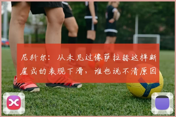 尼科尔：从未见过像萨拉赫这样断崖式的表现下滑，谁也说不清原因