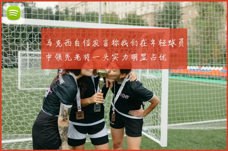 马克西自信发言称我们在年轻球员中领先老将一头实力明显占优
