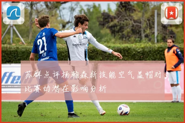 苏群点评杨瀚森新技能空气盖帽对比赛的潜在影响分析