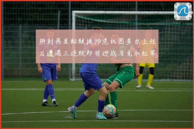 热刺再度酝酿换帅危机图多尔上任后遭遇三连败即将迎战马竞和红军