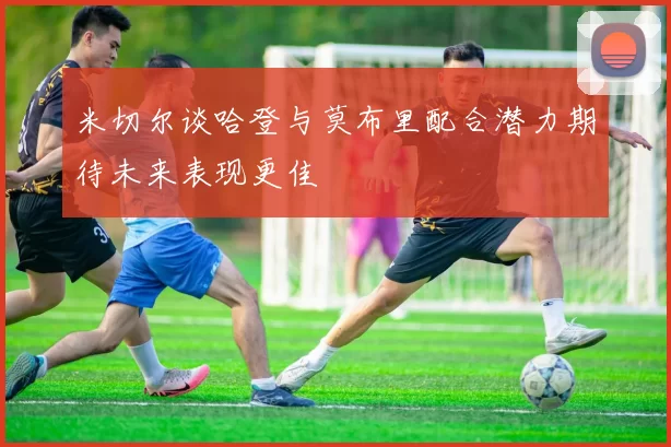 米切尔谈哈登与莫布里配合潜力期待未来表现更佳