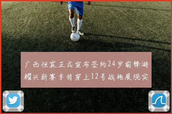 广西恒宸正式宣布签约24岁前锋游耀兴新赛季将穿上12号战袍展现实力