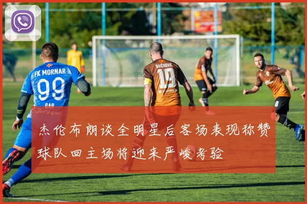 杰伦布朗谈全明星后客场表现称赞球队回主场将迎来严峻考验