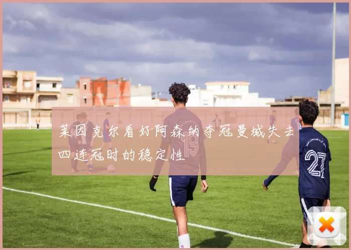 莱因克尔看好阿森纳夺冠曼城失去四连冠时的稳定性