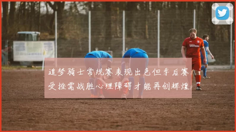 追梦骑士常规赛表现出色但季后赛受挫需战胜心理障碍才能再创辉煌