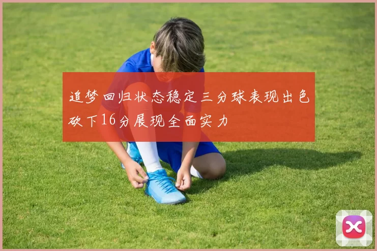 追梦回归状态稳定三分球表现出色砍下16分展现全面实力