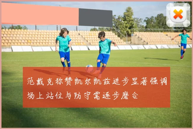 范戴克称赞凯尔凯兹进步显著强调场上站位与防守需逐步磨合