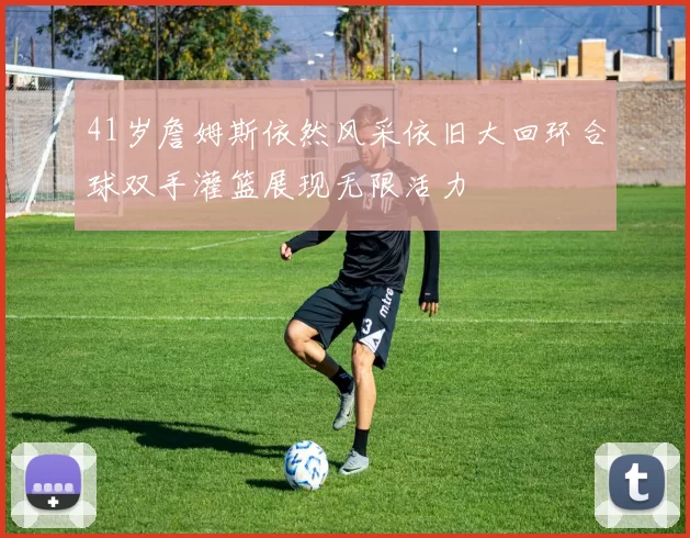 41岁詹姆斯依然风采依旧大回环合球双手灌篮展现无限活力