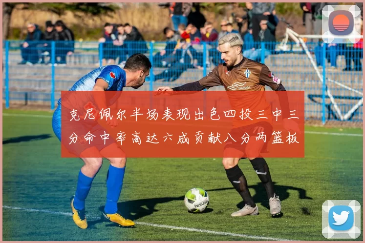 克尼佩尔半场表现出色四投三中三分命中率高达六成贡献八分两篮板