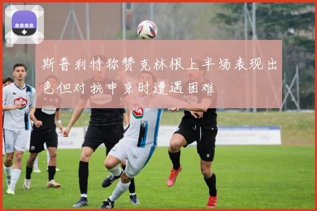 斯普利特称赞克林根上半场表现出色但对抗申京时遭遇困难