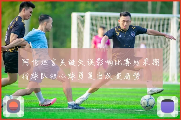 阿伦坦言关键失误影响比赛结果期待球队核心球员复出改变局势