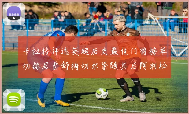 卡拉格评选英超历史最佳门将榜单切赫居首舒梅切尔紧随其后阿利松位列第三