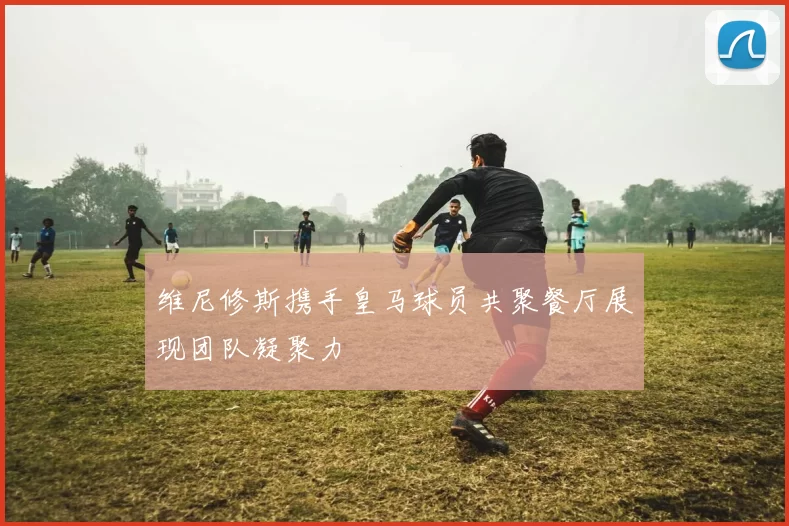维尼修斯携手皇马球员共聚餐厅展现团队凝聚力