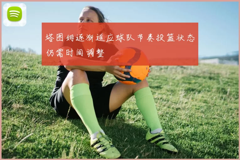 塔图姆逐渐适应球队节奏投篮状态仍需时间调整